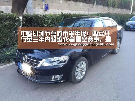 中欧班列节点城市半年报:西安开行量三年内超越成渝|星空赛事,星空官网,星空电竞,星空竞猜(图3) 星空赛事,星空官网,星空电竞,星空竞猜